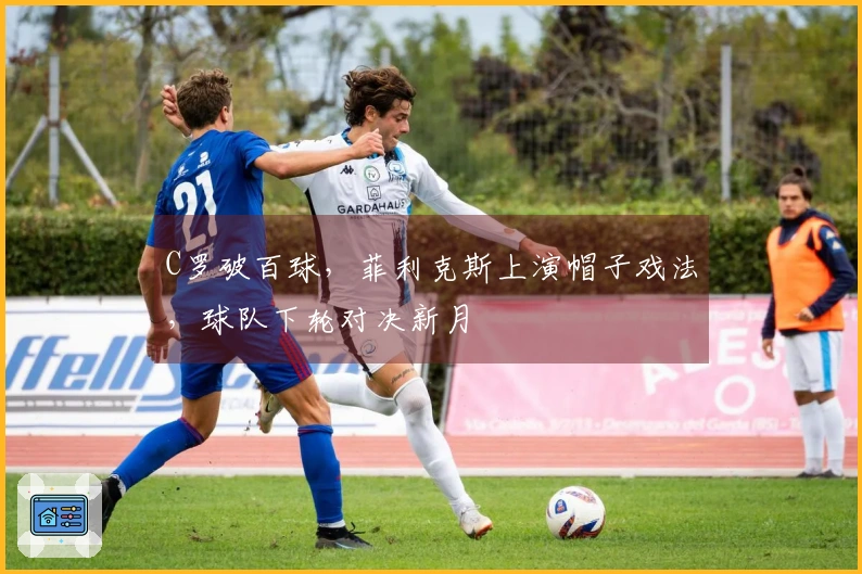 C罗破百球，菲利克斯上演帽子戏法，球队下轮对决新月