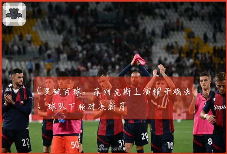 C罗破百球，菲利克斯上演帽子戏法，球队下轮对决新月
